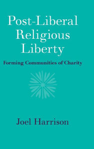 Title: Post-Liberal Religious Liberty: Forming Communities of Charity, Author: Joel Harrison