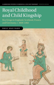 Title: Royal Childhood and Child Kingship: Boy Kings in England, Scotland, France and Germany, c. 1050-1262, Author: Emily Joan Ward