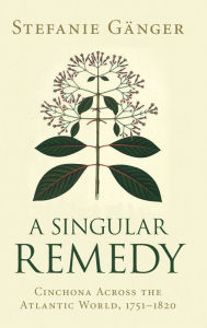 Title: A Singular Remedy: Cinchona Across the Atlantic World, 1751-1820, Author: Stefanie Gänger