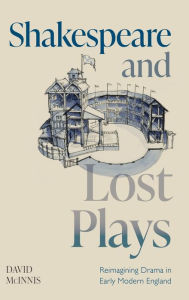 Title: Shakespeare and Lost Plays: Reimagining Drama in Early Modern England, Author: David McInnis