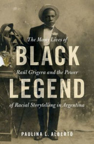 Title: Black Legend: The Many Lives of Raúl Grigera and the Power of Racial Storytelling in Argentina, Author: Paulina L. Alberto