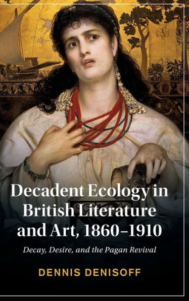 Decadent Ecology British Literature and Art, 1860-1910: Decay, Desire, the Pagan Revival