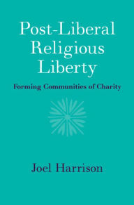 Title: Post-Liberal Religious Liberty: Forming Communities of Charity, Author: Joel Harrison