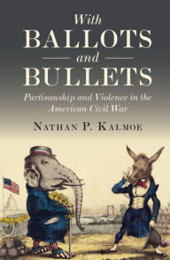 Title: With Ballots and Bullets: Partisanship and Violence in the American Civil War, Author: Nathan P. Kalmoe