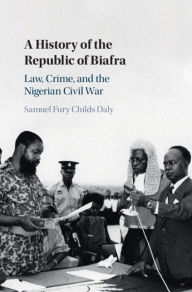 Title: A History of the Republic of Biafra: Law, Crime, and the Nigerian Civil War, Author: Samuel Fury Childs Daly