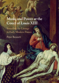 Title: Music and Power at the Court of Louis XIII: Sounding the Liturgy in Early Modern France, Author: Peter Bennett