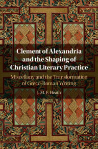 Title: Clement of Alexandria and the Shaping of Christian Literary Practice: Miscellany and the Transformation of Greco-Roman Writing, Author: J. M. F. Heath