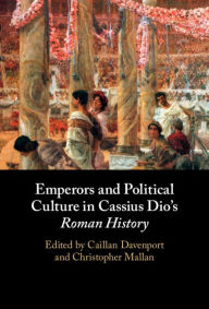 Title: Emperors and Political Culture in Cassius Dio's Roman History, Author: Caillan Davenport