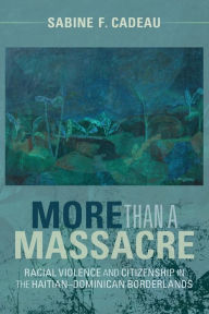 Title: More than a Massacre: Racial Violence and Citizenship in the Haitian-Dominican Borderlands, Author: Sabine F. Cadeau