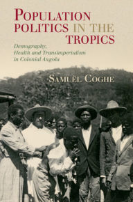 Title: Population Politics in the Tropics: Demography, Health and Transimperialism in Colonial Angola, Author: Samuël Coghe