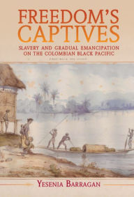 Title: Freedom's Captives: Slavery and Gradual Emancipation on the Colombian Black Pacific, Author: Yesenia Barragan