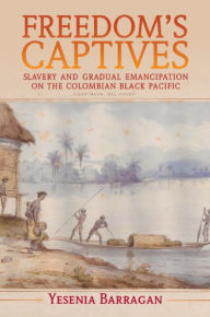 Title: Freedom's Captives: Slavery and Gradual Emancipation on the Colombian Black Pacific, Author: Yesenia Barragan