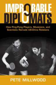 Title: Improbable Diplomats: How Ping-Pong Players, Musicians, and Scientists Remade US-China Relations, Author: Pete Millwood