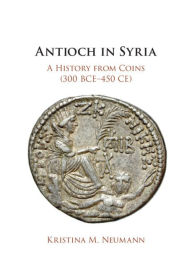 Title: Antioch in Syria: A History from Coins (300 BCE-450 CE), Author: Kristina M. Neumann