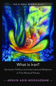 Title: What is Iran?: Domestic Politics and International Relations in Five Musical Pieces, Author: Arshin Adib-Moghaddam