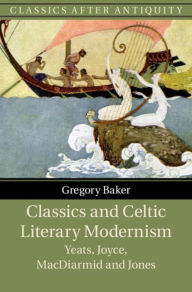 Title: Classics and Celtic Literary Modernism: Yeats, Joyce, MacDiarmid and Jones, Author: Gregory Baker