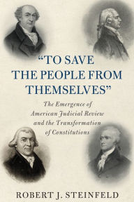 Title: 'To Save the People from Themselves': The Emergence of American Judicial Review and the Transformation of Constitutions, Author: Robert J. Steinfeld