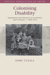 Title: Colonising Disability: Impairment and Otherness Across Britain and Its Empire, c. 1800-1914, Author: Esme Cleall