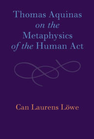 Title: Thomas Aquinas on the Metaphysics of the Human Act, Author: Can Laurens Löwe