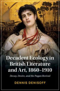 Title: Decadent Ecology in British Literature and Art, 1860-1910: Decay, Desire, and the Pagan Revival, Author: Dennis Denisoff