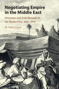 Title: Negotiating Empire in the Middle East: Ottomans and Arab Nomads in the Modern Era, 1840-1914, Author: M. Talha Çiçek