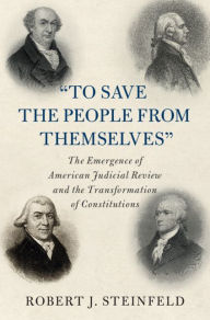 Title: 'To Save the People from Themselves': The Emergence of American Judicial Review and the Transformation of Constitutions, Author: Robert J. Steinfeld