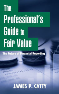 Title: The Professional's Guide to Fair Value: The Future of Financial Reporting / Edition 1, Author: James P. Catty