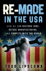 Title: Re-Made in the USA: How We Can Restore Jobs, Retool Manufacturing, and Compete With the World, Author: Todd Lipscomb