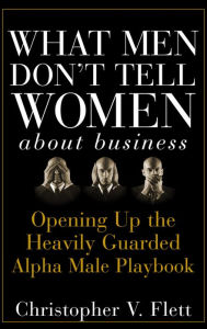 Title: What Men Don't Tell Women About Business: Opening Up the Heavily Guarded Alpha Male Playbook, Author: Christopher V. Flett
