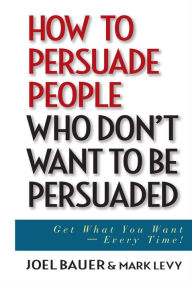 Title: How to Persuade People Who Don't Want to be Persuaded: Get What You Want -- Every Time!, Author: Joel Bauer