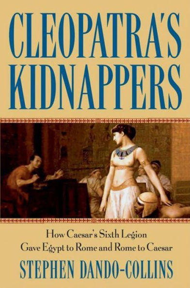 Cleopatra's Kidnappers: How Caesars Sixth Legion Gave Egypt to Rome and Rome to Caesar