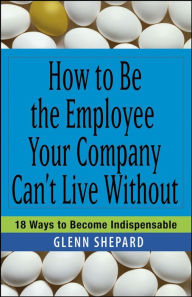 Title: How to Be the Employee Your Company Can't Live Without: 18 Ways to Become Indispensable, Author: Glenn Shepard