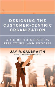 Title: Designing the Customer-Centric Organization: A Guide to Strategy, Structure, and Process, Author: Jay R. Galbraith