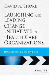 Title: Launching and Leading Change Initiatives in Health Care Organizations: Managing Successful Projects / Edition 1, Author: David A. Shore