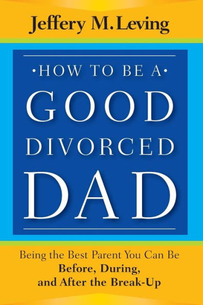 How to be a Good Divorced Dad: Being the Best Parent You Can Be Before, During and After the Break-Up