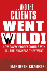 Title: ...And the Clients Went Wild!, Revised and Updated: How Savvy Professionals Win All the Business They Want, Author: Maribeth Kuzmeski