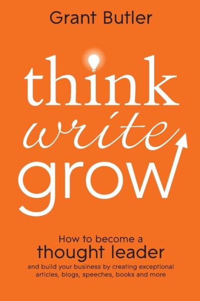 Think Write Grow: How to Become a Thought Leader and Build Your Business by Creating Exceptional Articles, Blogs, Speeches, Books More