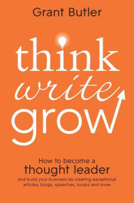 Title: Think Write Grow: How to Become a Thought Leader and Build Your Business by Creating Exceptional Articles, Blogs, Speeches, Books and More, Author: Grant Butler