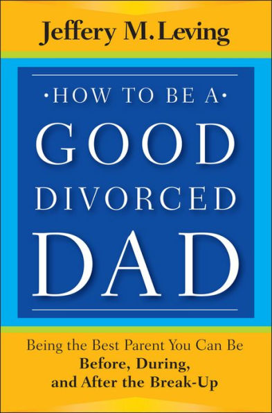 How to be a Good Divorced Dad: Being the Best Parent You Can Be Before, During and After the Break-Up