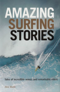 Title: Amazing Surfing Stories: Tales of Incredible Waves & Remarkable Riders, Author: Alex Wade
