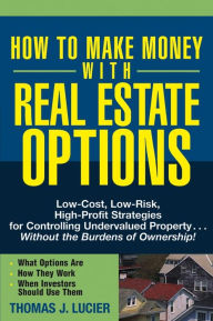 Title: How to Make Money With Real Estate Options: Low-Cost, Low-Risk, High-Profit Strategies for Controlling Undervalued Property....Without the Burdens of Ownership!, Author: Thomas Lucier