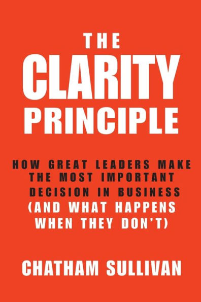 the Clarity Principle: How Great Leaders Make Most Important Decision Business (and What Happens When They Don't)