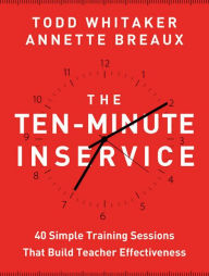 Title: The Ten-Minute Inservice: 40 Quick Training Sessions that Build Teacher Effectiveness, Author: Todd Whitaker
