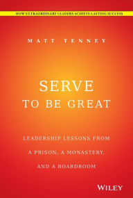 Title: Serve to Be Great: Leadership Lessons from a Prison, a Monastery, and a Boardroom, Author: Matt Tenney