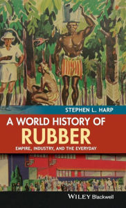 Title: A World History of Rubber: Empire, Industry, and the Everyday / Edition 1, Author: Stephen L. Harp