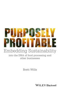 Title: Purposely Profitable: Embedding Sustainability into the DNA of Food Processing and other Businesses / Edition 1, Author: Brett Wills