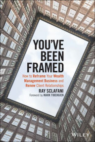 Title: You've Been Framed: How to Reframe Your Wealth Management Business and Renew Client Relationships, Author: Ray Sclafani