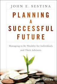 Title: Planning a Successful Future: Managing to Be Wealthy for Individuals and Their Advisors, Author: John E. Sestina