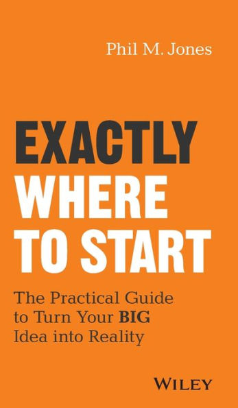 Exactly Where to Start: The Practical Guide Turn Your BIG Idea into Reality