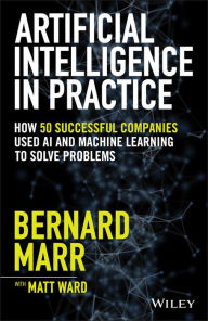 Title: Artificial Intelligence in Practice: How 50 Successful Companies Used AI and Machine Learning to Solve Problems, Author: Bernard Marr